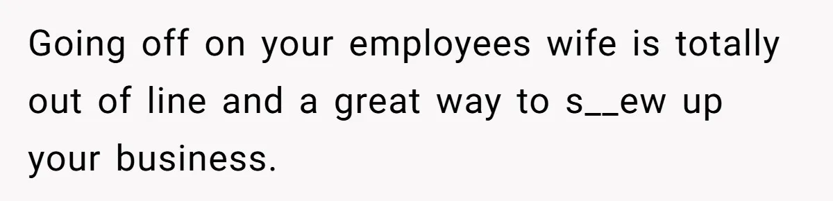 Going off on your employees wife is totally out of line and a great way to s__ew up your business.