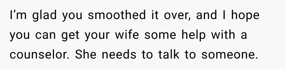 I’m glad you smoothed it over, and I hope you can get your wife some help with a counselor. She needs to talk to someone.