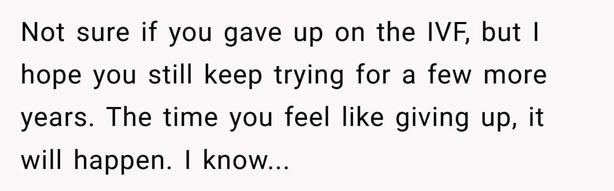 Not sure if you gave up on the IVF, but I hope you still keep trying for a few more years. The time you feel like giving up, it will...