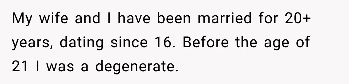 My wife and I have been married for 20+ years, dating since 16. Before the age of 21 I was a degenerate.
