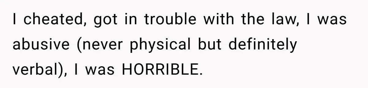 I cheated, got in trouble with the law, I was abusive (never physical but definitely verbal), I was HORRIBLE.