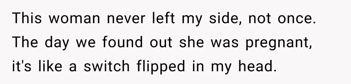 This woman never left my side, not once. The day we found out she was pregnant, it's like a switch flipped in my head.