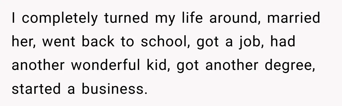 I completely turned my life around, married her, went back to school, got a job, had another wonderful kid, got another degree, started a business.