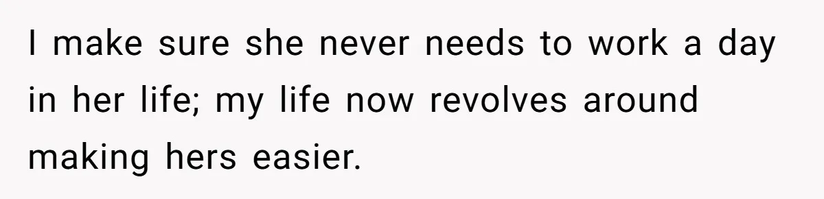 I make sure she never needs to work a day in her life; my life now revolves around making hers easier.