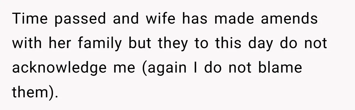 Time passed and wife has made amends with her family but they to this day do not acknowledge me (again I do not blame them).