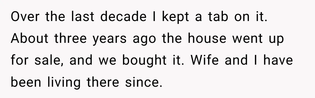 Over the last decade I kept a tab on it. About three years ago the house went up for sale, and we bought it. Wife and I have been living...