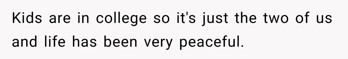 Kids are in college so it's just the two of us and life has been very peaceful.