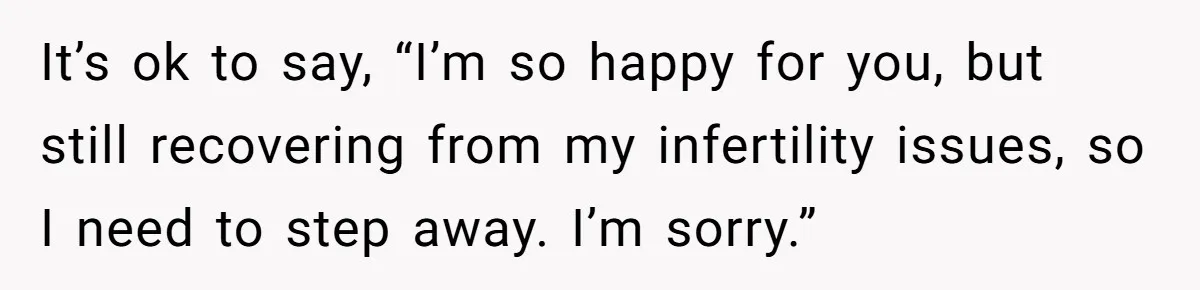 It’s ok to say, “I’m so happy for you, but still recovering from my infertility issues, so I need to step away. I’m sorry.”