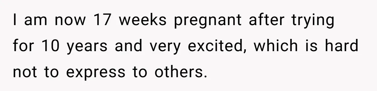 I am now 17 weeks pregnant after trying for 10 years and very excited, which is hard not to express to others.
