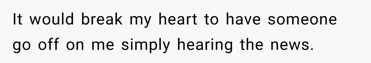 It would break my heart to have someone go off on me simply hearing the news.