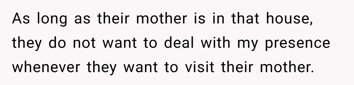 As long as their mother is in that house, they do not want to deal with my presence whenever they want to visit their mother.