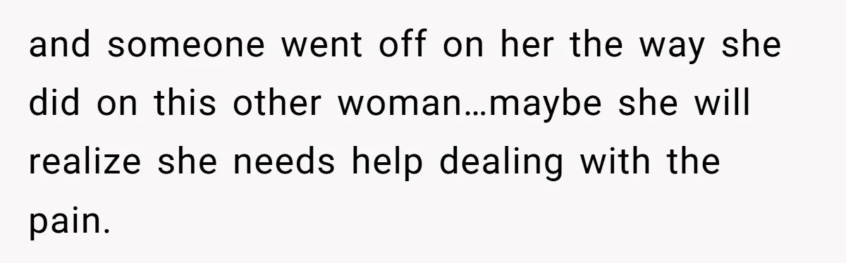 and someone went off on her the way she did on this other woman…maybe she will realize she needs help dealing with the pain.
