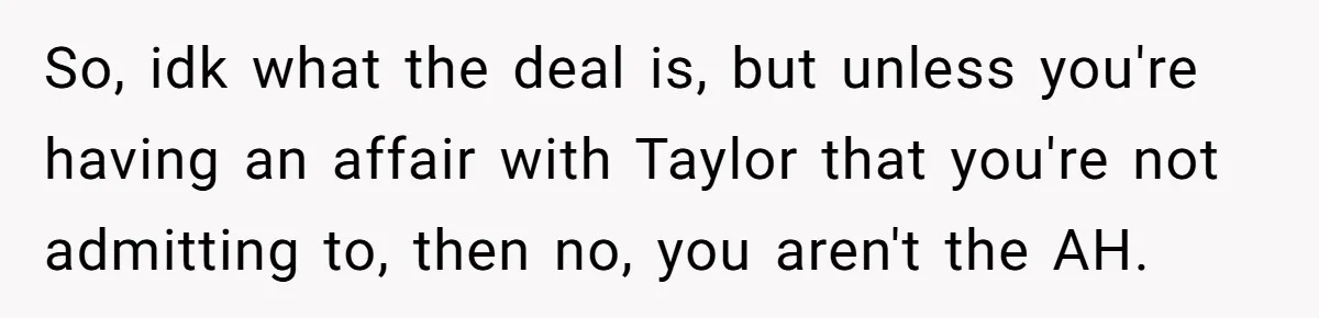 So, idk what the deal is, but unless you're having an affair with Taylor that you're not admitting to, then no, you aren't the AH.