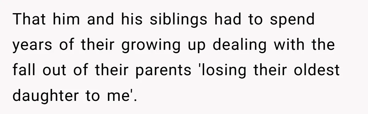That him and his siblings had to spend years of their growing up dealing with the fall out of their parents 'losing their oldest daughter to me'.