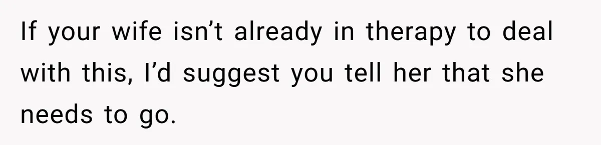 If your wife isn’t already in therapy to deal with this, I’d suggest you tell her that she needs to go.