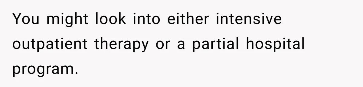 You might look into either intensive outpatient therapy or a partial hospital program.