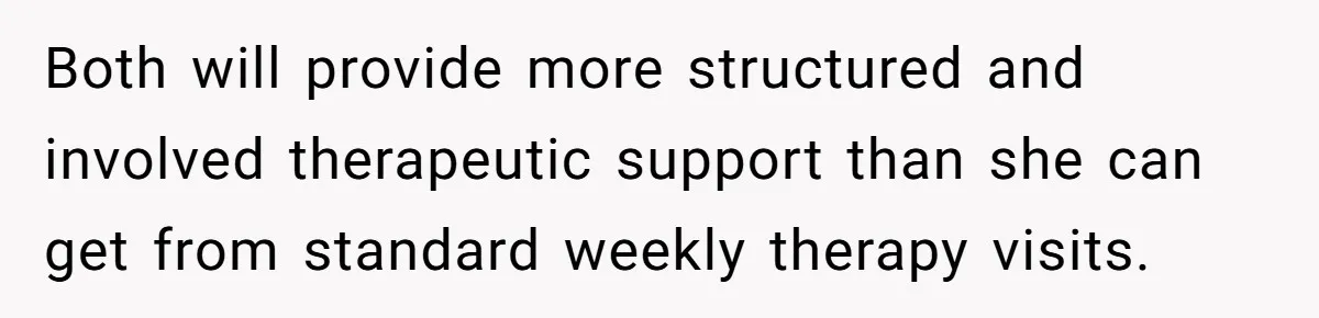 Both will provide more structured and involved therapeutic support than she can get from standard weekly therapy visits.