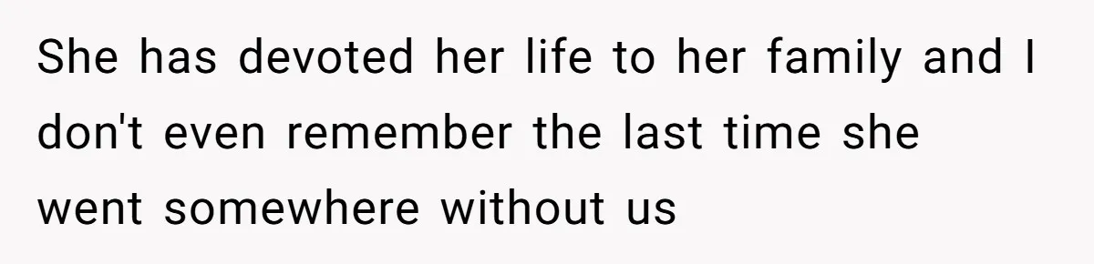 She has devoted her life to her family and I don't even remember the last time she went somewhere without us