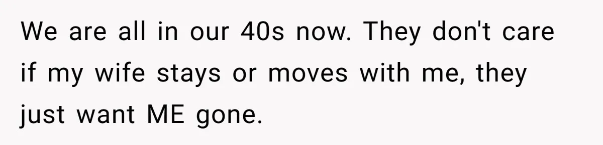 We are all in our 40s now. They don't care if my wife stays or moves with me, they just want ME gone.
