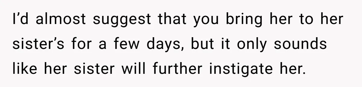 I’d almost suggest that you bring her to her sister’s for a few days, but it only sounds like her sister will further instigate her.