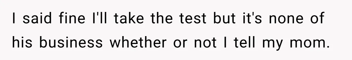 I said fine I'll take the test but it's none of his business whether or not I tell my mom.