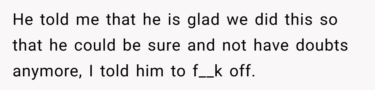 He told me that he is glad we did this so that he could be sure and not have doubts anymore, I told him to f__k off.