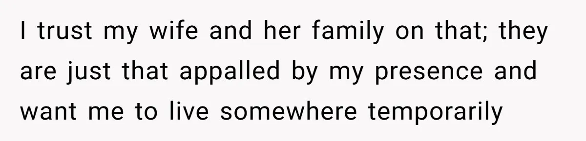 I trust my wife and her family on that; they are just that appalled by my presence and want me to live somewhere temporarily