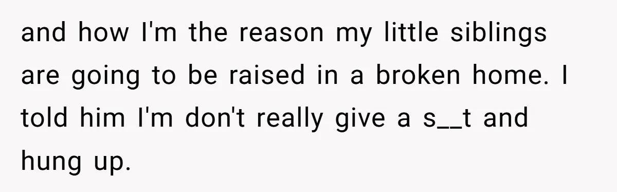 and how I'm the reason my little siblings are going to be raised in a broken home. I told him I'm don't really give a s__t and hung up.