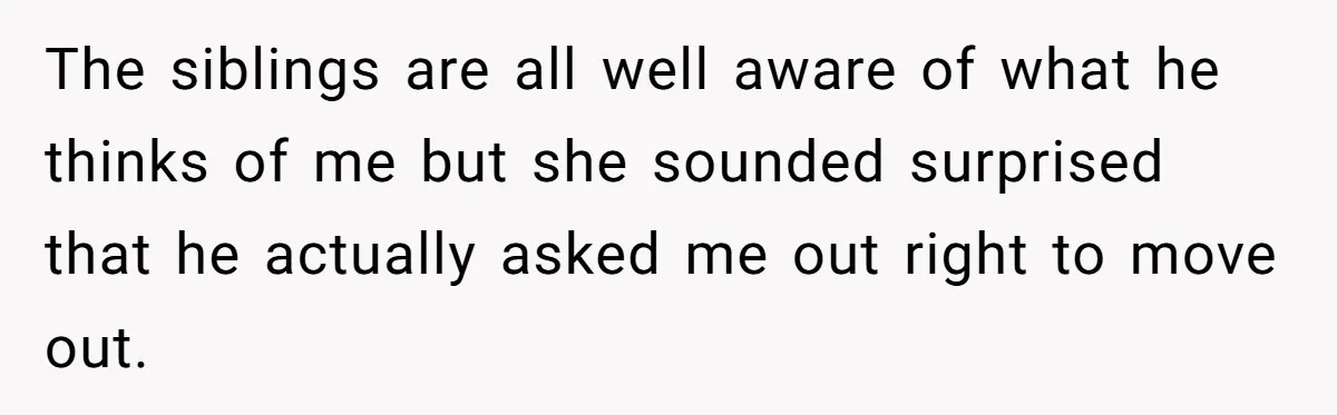 The siblings are all well aware of what he thinks of me but she sounded surprised that he actually asked me out right to move out.