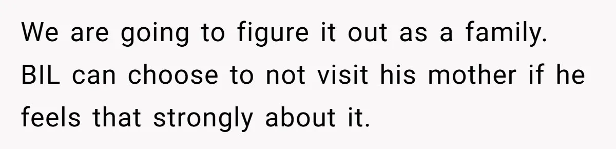 We are going to figure it out as a family. BIL can choose to not visit his mother if he feels that strongly about it.