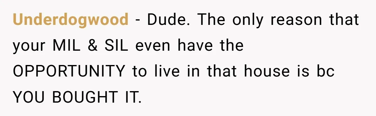 Underdogwood − Dude. The only reason that your MIL & SIL even have the OPPORTUNITY to live in that house is bc YOU BOUGHT IT.