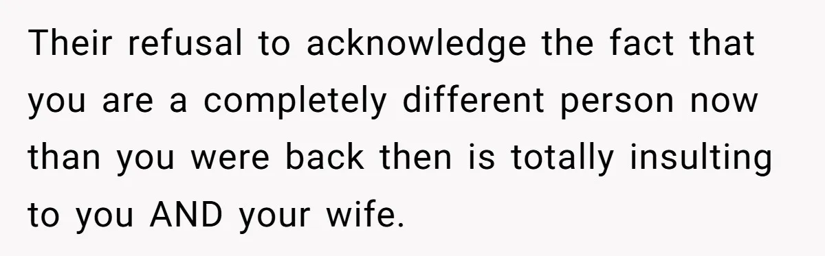 Their refusal to acknowledge the fact that you are a completely different person now than you were back then is totally insulting to you AND your wife.
