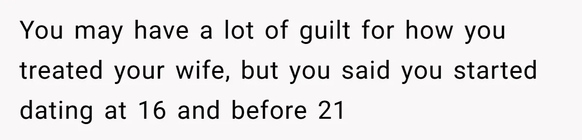 You may have a lot of guilt for how you treated your wife, but you said you started dating at 16 and before 21