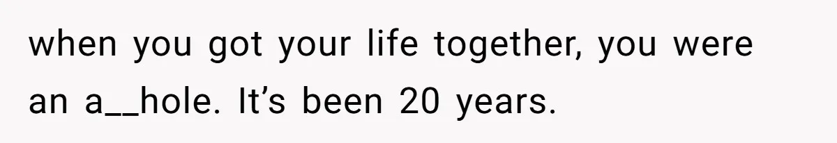 when you got your life together, you were an a__hole. It’s been 20 years.