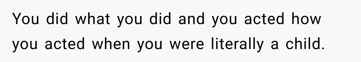 You did what you did and you acted how you acted when you were literally a child.