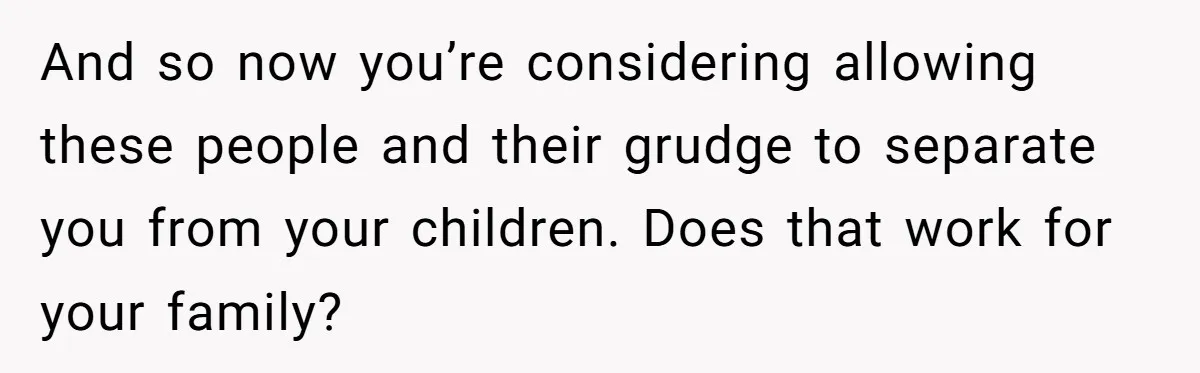 And so now you’re considering allowing these people and their grudge to separate you from your children. Does that work for your family?
