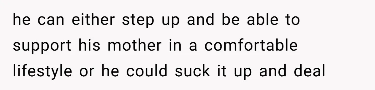 he can either step up and be able to support his mother in a comfortable lifestyle or he could suck it up and deal