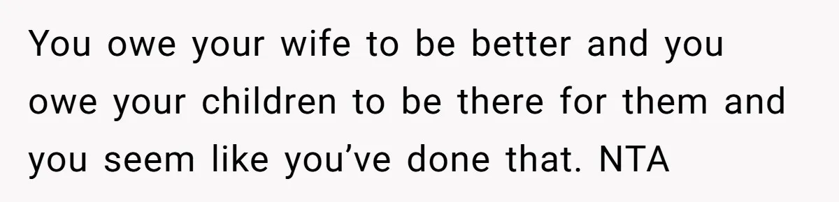 You owe your wife to be better and you owe your children to be there for them and you seem like you’ve done that. NTA