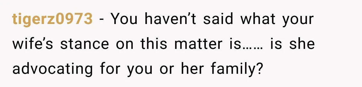 tigerz0973 − You haven’t said what your wife’s stance on this matter is…… is she advocating for you or her family?