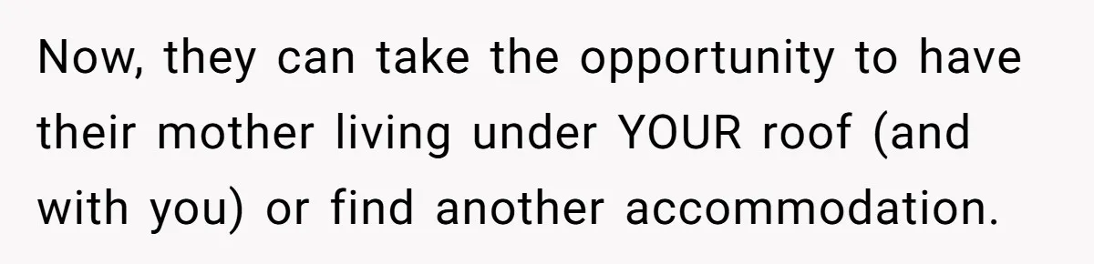 Now, they can take the opportunity to have their mother living under YOUR roof (and with you) or find another accommodation.