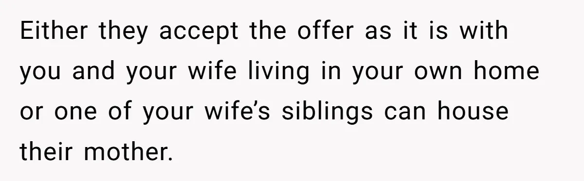 Either they accept the offer as it is with you and your wife living in your own home or one of your wife’s siblings can house their mother.