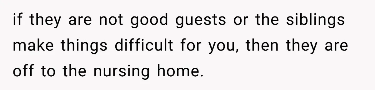 if they are not good guests or the siblings make things difficult for you, then they are off to the nursing home.
