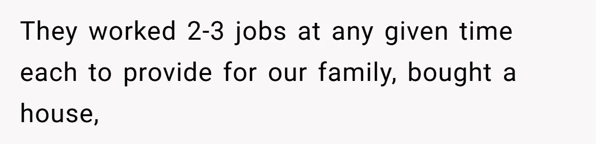 They worked 2-3 jobs at any given time each to provide for our family, bought a house,