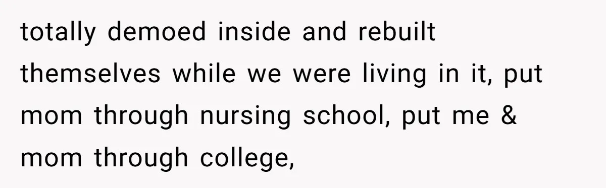 totally demoed inside and rebuilt themselves while we were living in it, put mom through nursing school, put me & mom through college,
