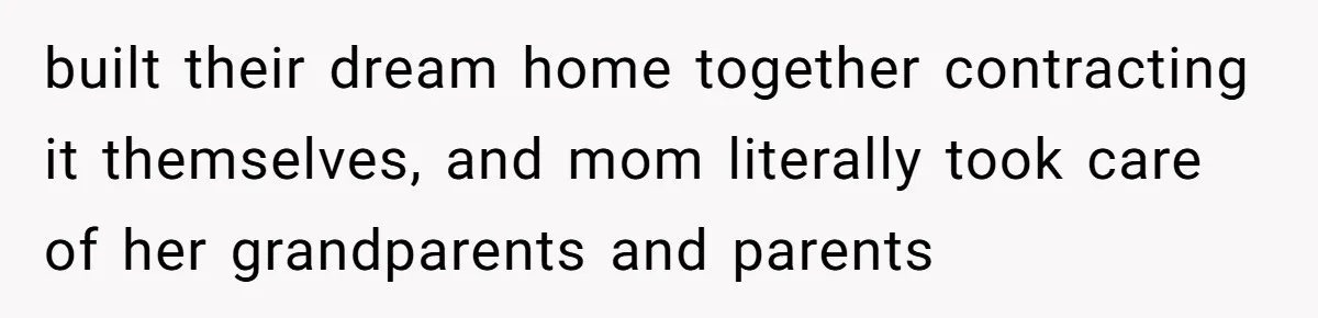 built their dream home together contracting it themselves, and mom literally took care of her grandparents and parents