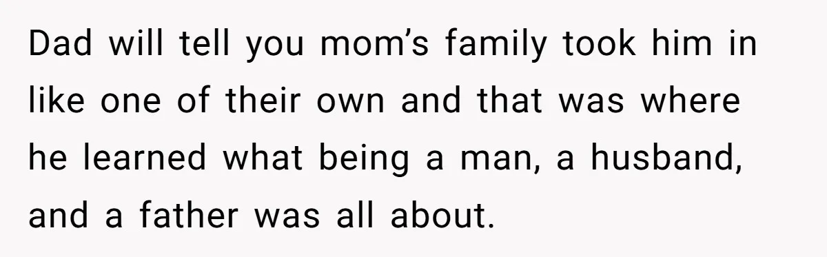 Dad will tell you mom’s family took him in like one of their own and that was where he learned what being a man, a husband, and a father was...