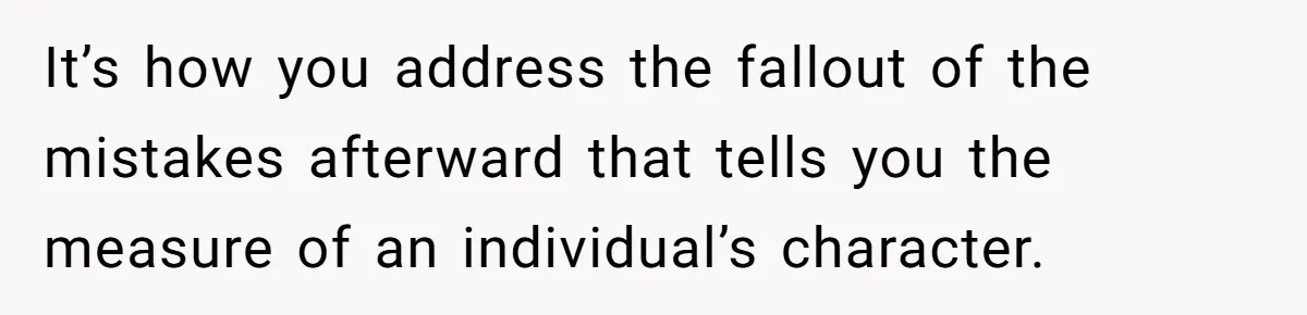 It’s how you address the fallout of the mistakes afterward that tells you the measure of an individual’s character.
