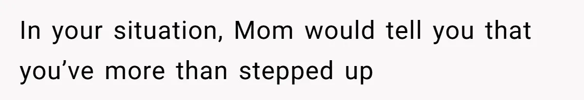 In your situation, Mom would tell you that you’ve more than stepped up