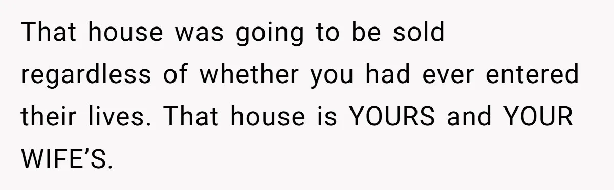 That house was going to be sold regardless of whether you had ever entered their lives. That house is YOURS and YOUR WIFE’S.