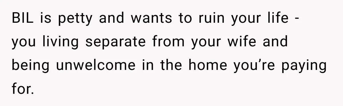 BIL is petty and wants to ruin your life - you living separate from your wife and being unwelcome in the home you’re paying for.